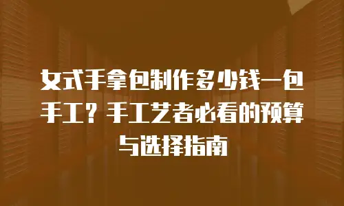 女式手拿包制作多少钱一包手工？手工艺者必看的预算与选择指南