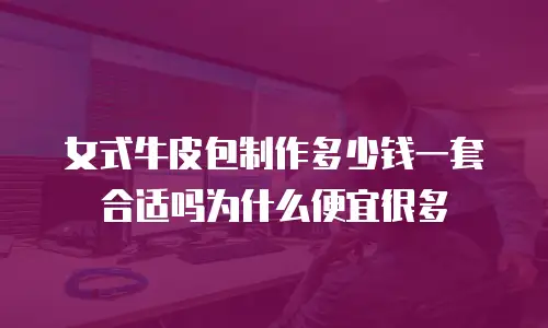 女式牛皮包制作多少钱一套合适吗为什么便宜很多