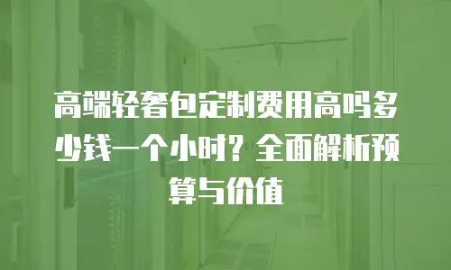 高端轻奢包定制费用高吗多少钱一个小时？全面解析预算与价值