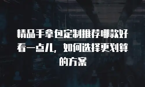 精品手拿包定制推荐哪款好看一点儿，如何选择更划算的方案
