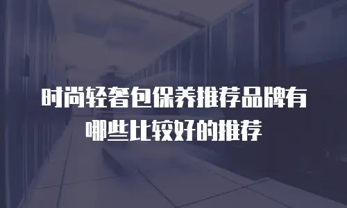 时尚轻奢包保养推荐品牌有哪些比较好的推荐