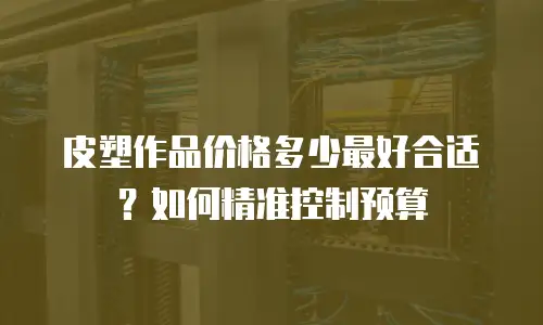 皮塑作品价格多少最好合适？如何精准控制预算