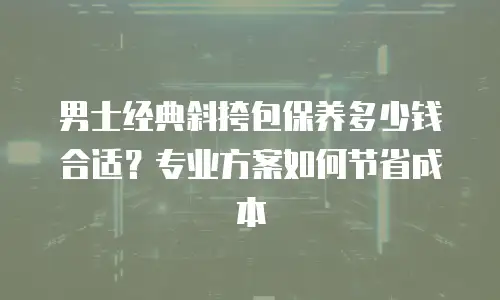 男士经典斜挎包保养多少钱合适？专业方案如何节省成本