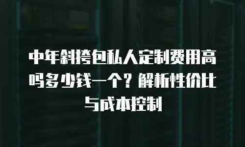 中年斜挎包私人定制费用高吗多少钱一个？解析性价比与成本控制