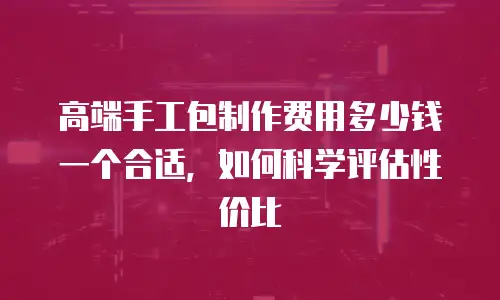 高端手工包制作费用多少钱一个合适，如何科学评估性价比