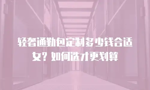 轻奢通勤包定制多少钱合适女？如何选才更划算