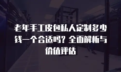 老年手工皮包私人定制多少钱一个合适吗？全面解析与价值评估