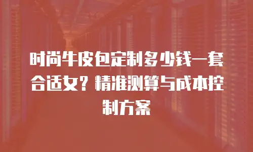 时尚牛皮包定制多少钱一套合适女？精准测算与成本控制方案