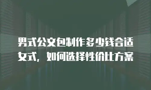 男式公文包制作多少钱合适女式，如何选择性价比方案