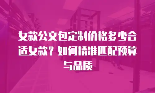 女款公文包定制价格多少合适女款？如何精准匹配预算与品质