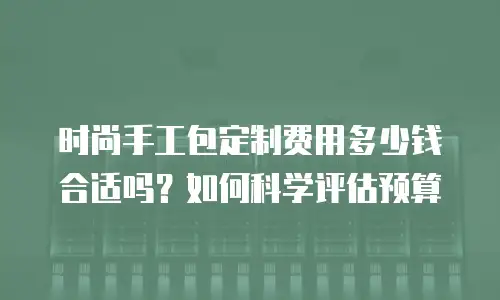时尚手工包定制费用多少钱合适吗？如何科学评估预算
