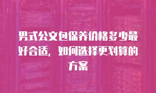 男式公文包保养价格多少最好合适，如何选择更划算的方案