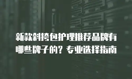 新款斜挎包护理推荐品牌有哪些牌子的？专业选择指南