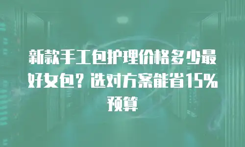 新款手工包护理价格多少最好女包？选对方案能省15%预算