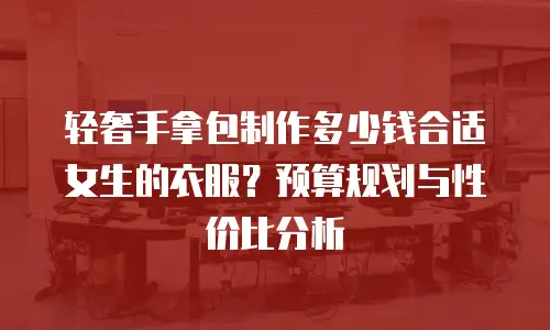 轻奢手拿包制作多少钱合适女生的衣服？预算规划与性价比分析