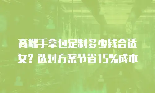 高端手拿包定制多少钱合适女？选对方案节省15%成本