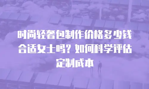 时尚轻奢包制作价格多少钱合适女士吗？如何科学评估定制成本