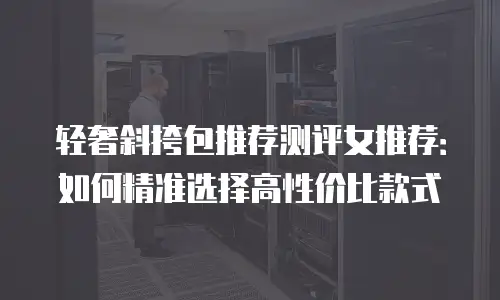轻奢斜挎包推荐测评女推荐：如何精准选择高性价比款式
