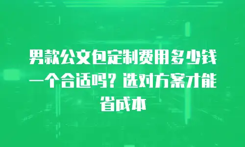男款公文包定制费用多少钱一个合适吗？选对方案才能省成本