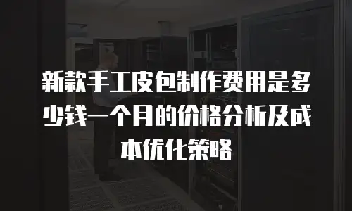 新款手工皮包制作费用是多少钱一个月的价格分析及成本优化策略