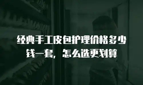 经典手工皮包护理价格多少钱一套，怎么选更划算