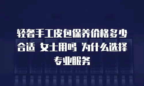 轻奢手工皮包保养价格多少合适 女士用吗 为什么选择专业服务