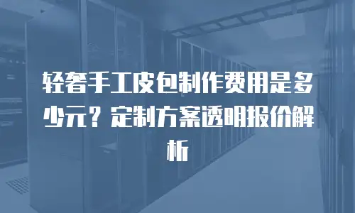 轻奢手工皮包制作费用是多少元？定制方案透明报价解析