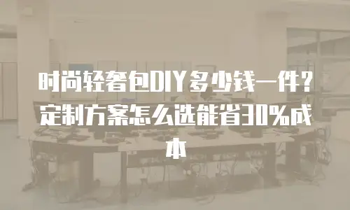 时尚轻奢包DIY多少钱一件？定制方案怎么选能省30%成本