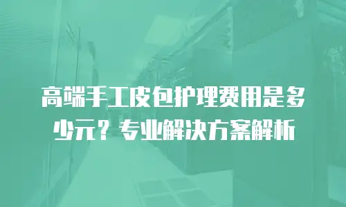 高端手工皮包护理费用是多少元？专业解决方案解析