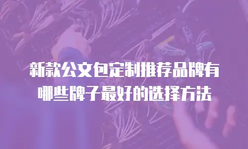 新款公文包定制推荐品牌有哪些牌子最好的选择方法