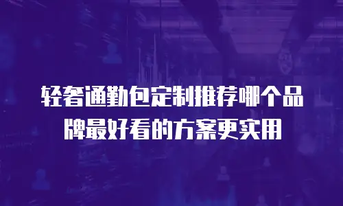 轻奢通勤包定制推荐哪个品牌最好看的方案更实用