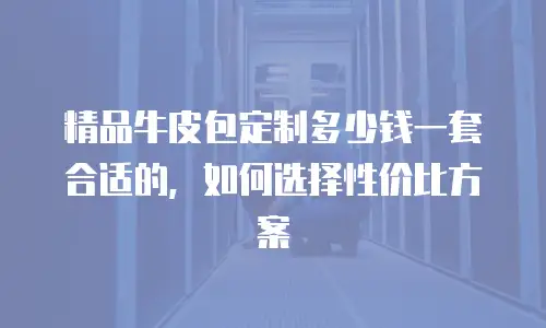 精品牛皮包定制多少钱一套合适的，如何选择性价比方案