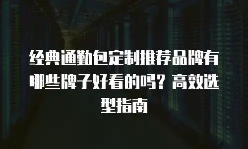经典通勤包定制推荐品牌有哪些牌子好看的吗？高效选型指南