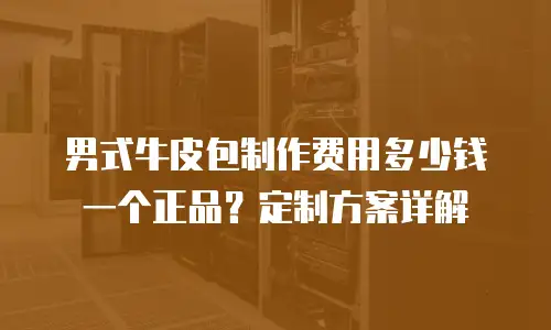 男式牛皮包制作费用多少钱一个正品？定制方案详解