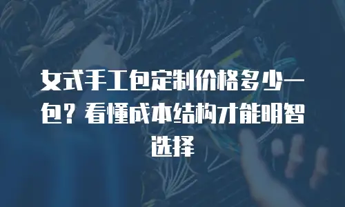 女式手工包定制价格多少一包？看懂成本结构才能明智选择