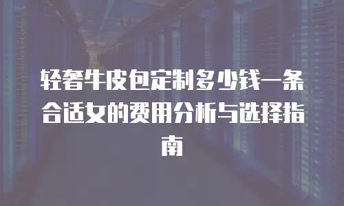 轻奢牛皮包定制多少钱一条合适女的费用分析与选择指南