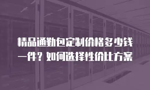 精品通勤包定制价格多少钱一件？如何选择性价比方案