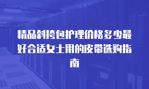 精品斜挎包护理价格多少最好合适女士用的皮带选购指南