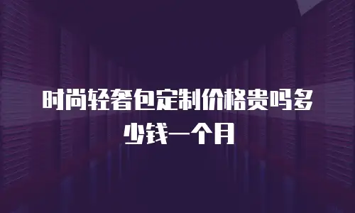时尚轻奢包定制价格贵吗多少钱一个月