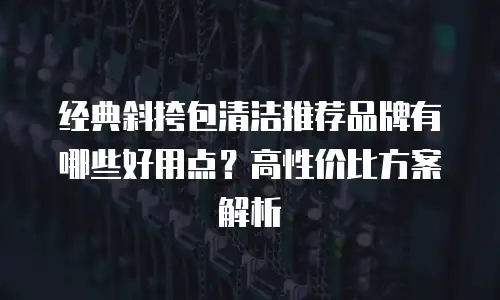 经典斜挎包清洁推荐品牌有哪些好用点？高性价比方案解析