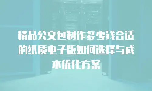 精品公文包制作多少钱合适的纸质电子版如何选择与成本优化方案