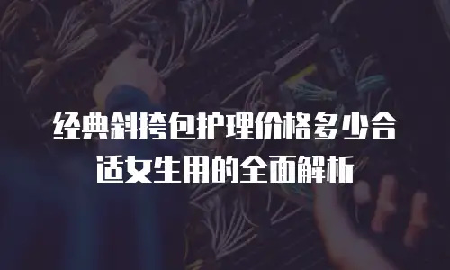 经典斜挎包护理价格多少合适女生用的全面解析
