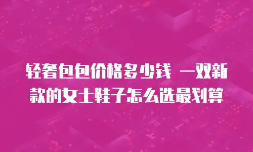 轻奢包包价格多少钱 一双新款的女士鞋子怎么选最划算
