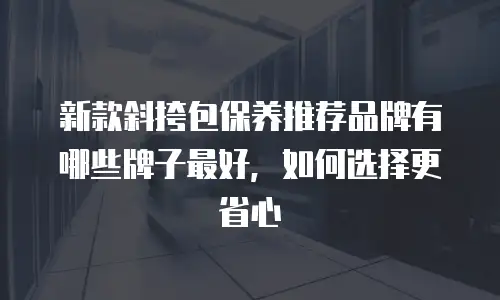 新款斜挎包保养推荐品牌有哪些牌子最好，如何选择更省心