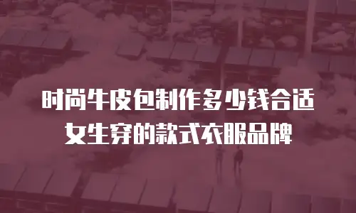 时尚牛皮包制作多少钱合适女生穿的款式衣服品牌