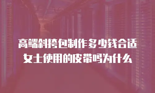 高端斜挎包制作多少钱合适女士使用的皮带吗为什么