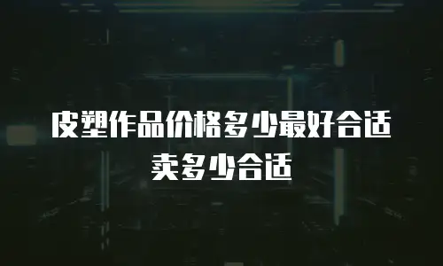 皮塑作品价格多少最好合适卖多少合适