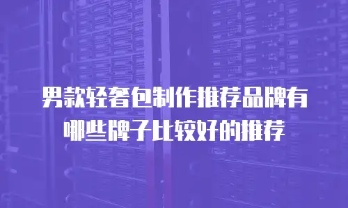 男款轻奢包制作推荐品牌有哪些牌子比较好的推荐