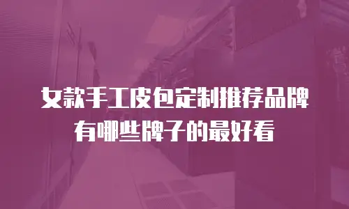 女款手工皮包定制推荐品牌有哪些牌子的最好看