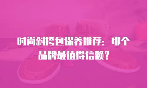 时尚斜挎包保养推荐：哪个品牌最值得信赖？